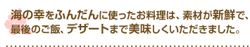 海の幸をふんだんに使ったお料理は、素材が新鮮で、最後のご飯、デザートまで美味しくいただきました。