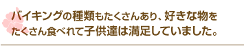 バイキングの種類もたくさんあり、好きな物をたくさん食べれて子供達は満足していました。